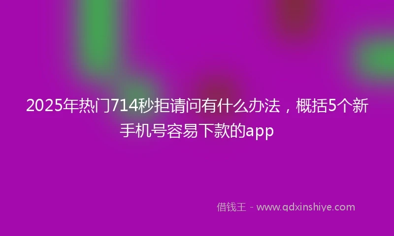 2025年热门714秒拒请问有什么办法，概括5个新手机号容易下款的app