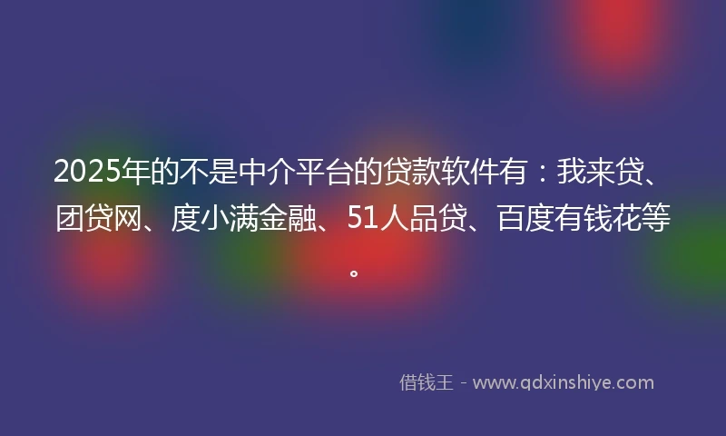 2025年的不是中介平台的贷款软件有：我来贷、团贷网、度小满金融、51人品贷、百度有钱花等。