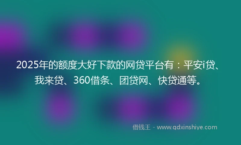 2025年的额度大好下款的网贷平台有：平安i贷、我来贷、360借条、团贷网、快贷通等。