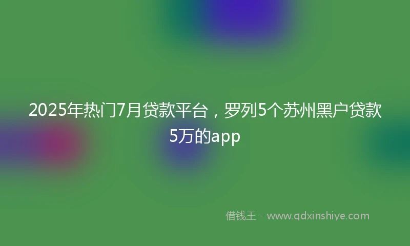 2025年热门7月贷款平台，罗列5个苏州黑户贷款5万的app