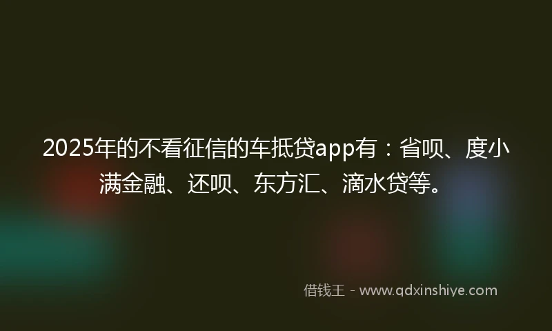 2025年的不看征信的车抵贷app有：省呗、度小满金融、还呗、东方汇、滴水贷等。