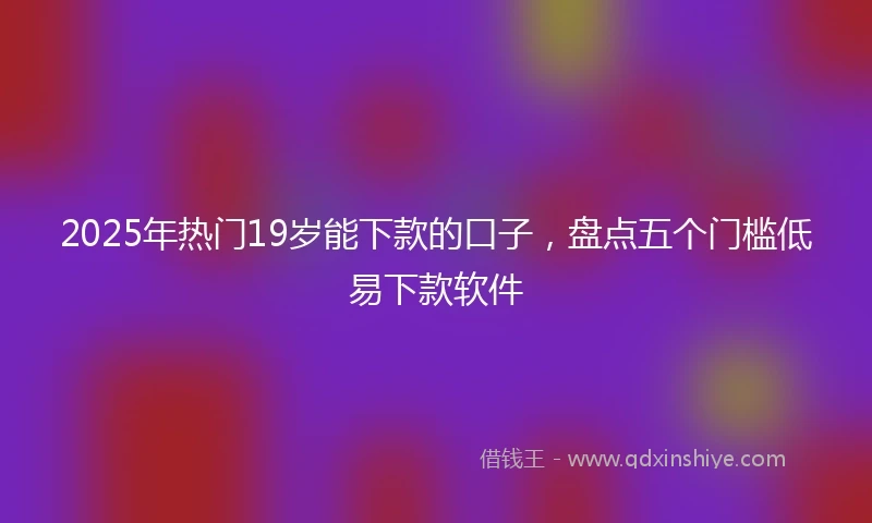 2025年热门19岁能下款的口子，盘点五个门槛低易下款软件