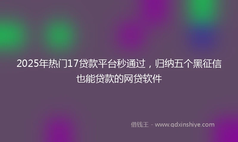 2025年热门17贷款平台秒通过，归纳五个黑征信也能贷款的网贷软件