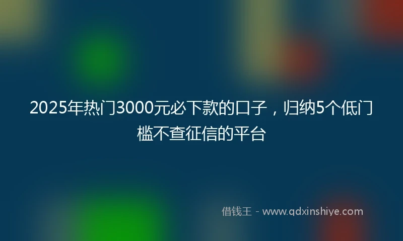 2025年热门3000元必下款的口子,归纳5个低门槛不查征信的平台