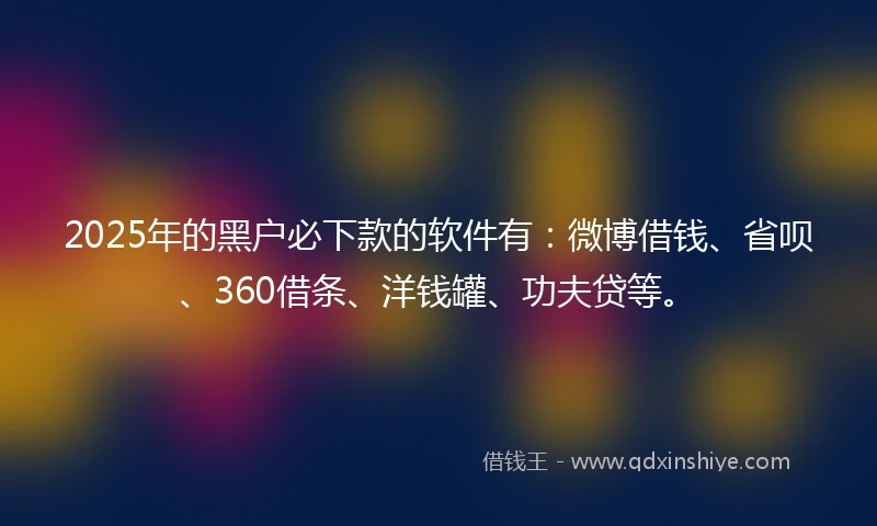 2025年的黑户必下款的软件有：微博借钱、省呗、360借条、洋钱罐、功夫贷等。