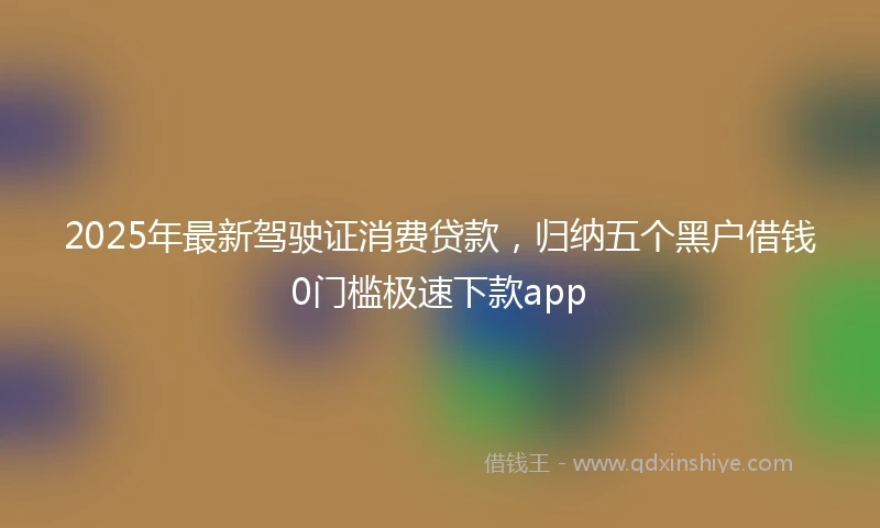 2025年最新驾驶证消费贷款，归纳五个黑户借钱0门槛极速下款app