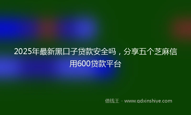 2025年最新黑口子贷款安全吗，分享五个芝麻信用600贷款平台