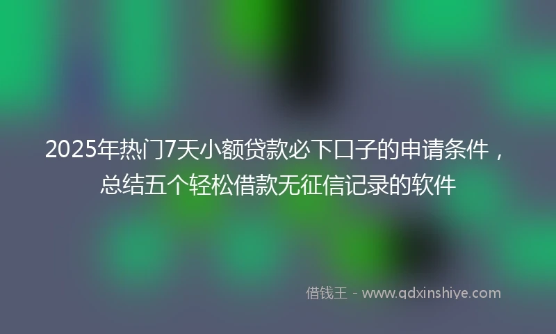 2025年热门7天小额贷款必下口子的申请条件，总结五个轻松借款无征信记录的软件