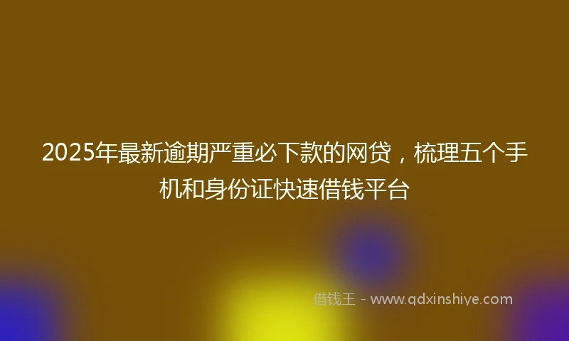 2025年最新逾期严重必下款的网贷，梳理五个手机和身份证快速借钱平台