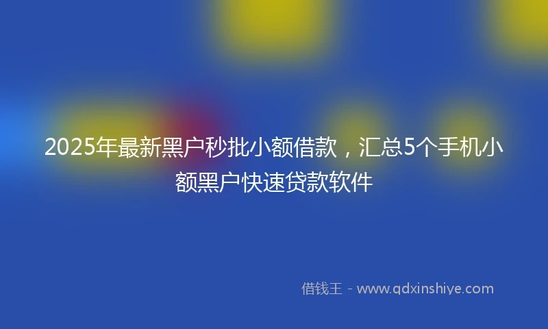 2025年最新黑户秒批小额借款，汇总5个手机小额黑户快速贷款软件