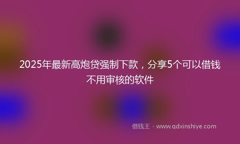 2025年最新高炮贷强制下款，分享5个可以借钱不用审核的软件