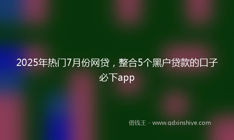 2025年热门7月份网贷，整合5个黑户贷款的口子必下app