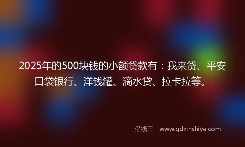 2025年的500块钱的小额贷款有：我来贷、平安口袋银行、洋钱罐、滴水贷、拉卡拉等。