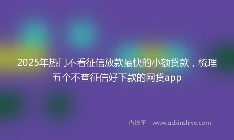2025年热门不看征信放款最快的小额贷款，梳理五个不查征信好下款的网贷app