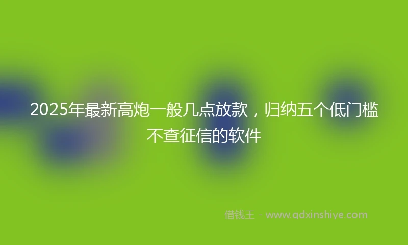 2025年最新高炮一般几点放款，归纳五个低门槛不查征信的软件