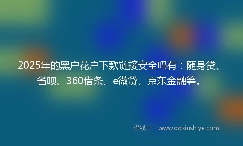 2025年的黑户花户下款链接安全吗有：随身贷、省呗、360借条、e微贷、京东金融等。