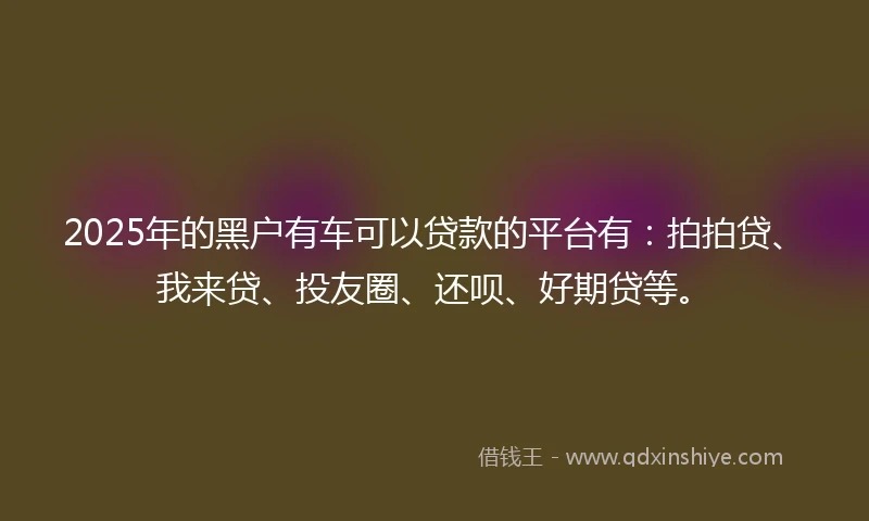 2025年的黑户有车可以贷款的平台有：拍拍贷、我来贷、投友圈、还呗、好期贷等。