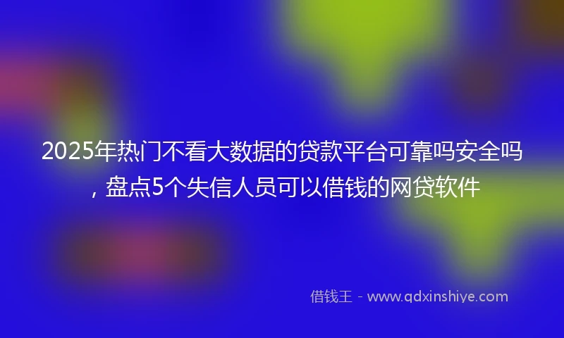 2025年热门不看大数据的贷款平台可靠吗安全吗,盘点5个失信人员可以借钱的网贷软件