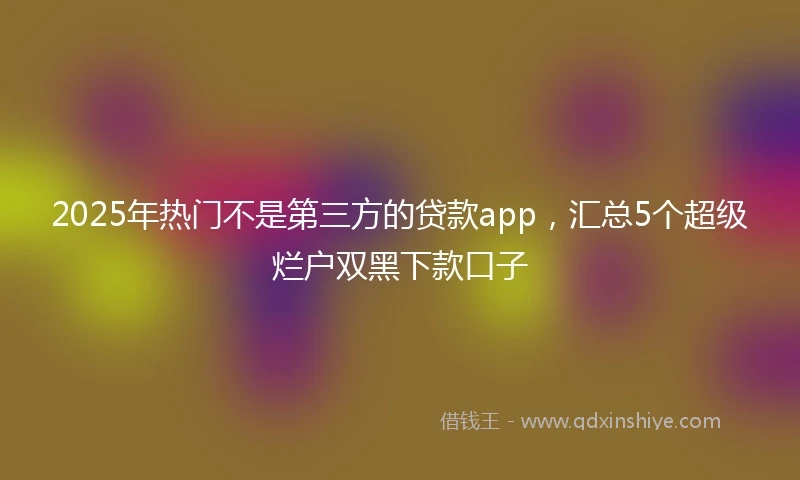 2025年热门不是第三方的贷款app，汇总5个超级烂户双黑下款口子