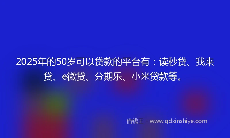 2025年的50岁可以贷款的平台有：读秒贷、我来贷、e微贷、分期乐、小米贷款等。
