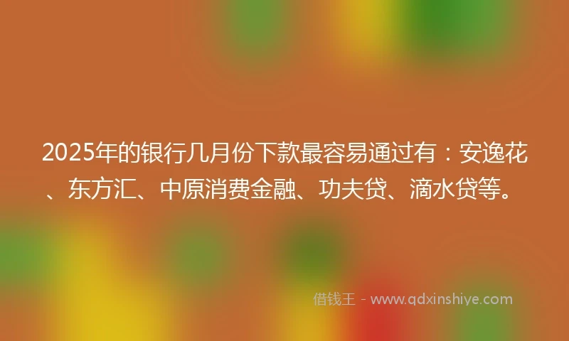 2025年的银行几月份下款最容易通过有：安逸花、东方汇、中原消费金融、功夫贷、滴水贷等。