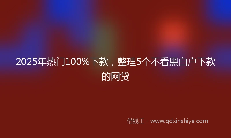 2025年热门100%下款，整理5个不看黑白户下款的网贷
