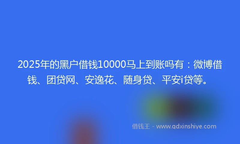 2025年的黑户借钱10000马上到账吗有：微博借钱、团贷网、安逸花、随身贷、平安i贷等。