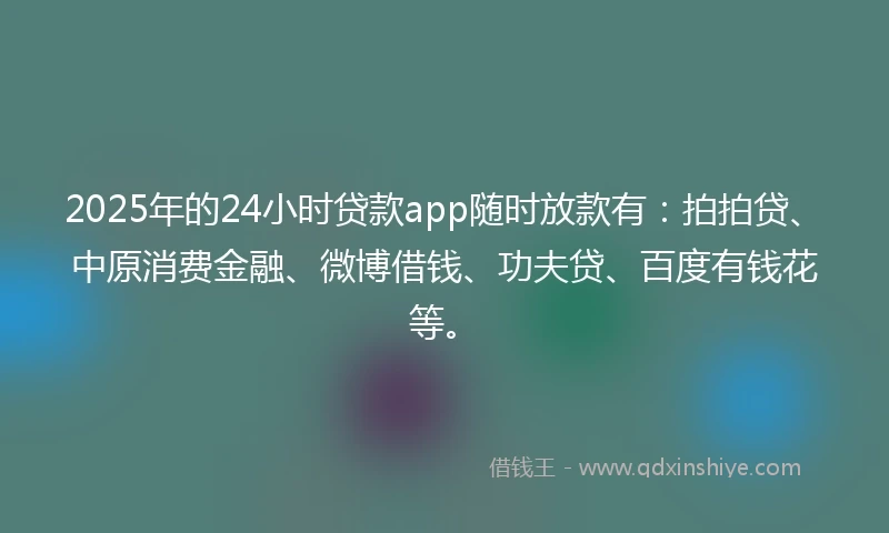 2025年的24小时贷款app随时放款有：拍拍贷、中原消费金融、微博借钱、功夫贷、百度有钱花等。