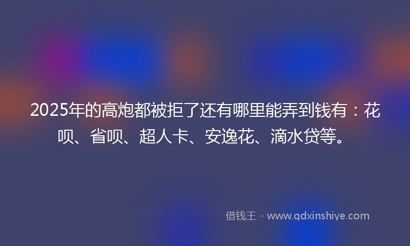 2025年的高炮都被拒了还有哪里能弄到钱有：花呗、省呗、超人卡、安逸花、滴水贷等。