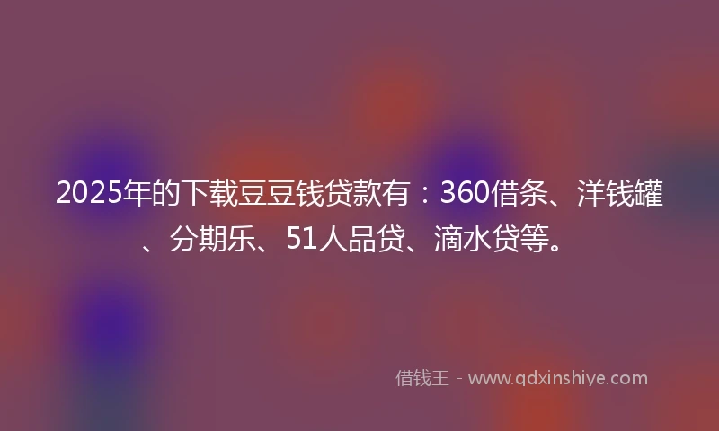 2025年的下载豆豆钱贷款有:360借条、洋钱罐、分期乐、51人品贷、滴水贷等。