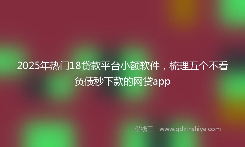 2025年热门18贷款平台小额软件,梳理五个不看负债秒下款的网贷app