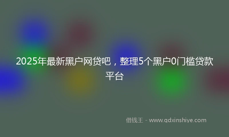 2025年最新黑户网贷吧,整理5个黑户0门槛贷款平台