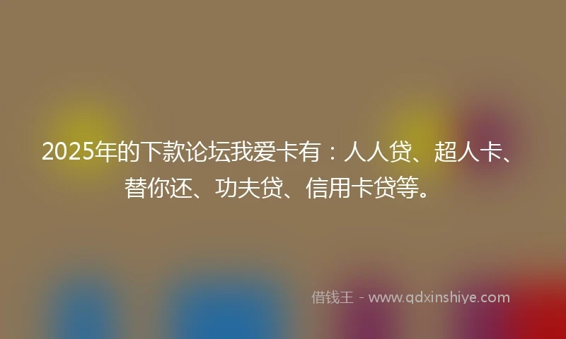 2025年的下款论坛我爱卡有：人人贷、超人卡、替你还、功夫贷、信用卡贷等。
