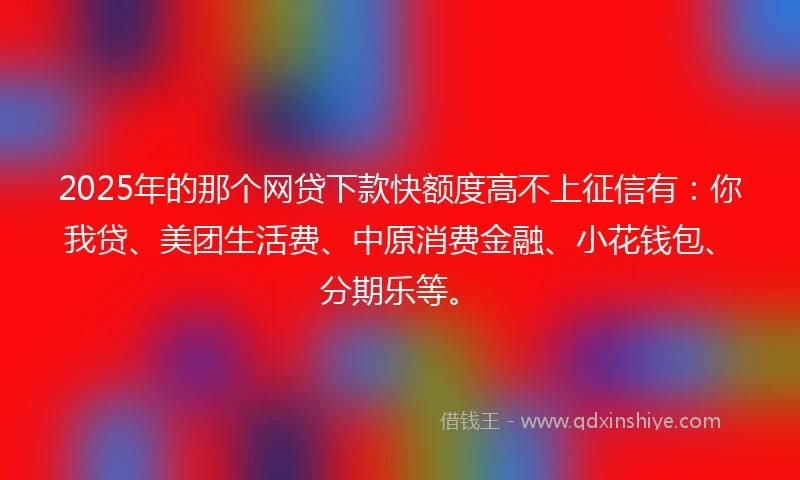 2025年的那个网贷下款快额度高不上征信有：你我贷、美团生活费、中原消费金融、小花钱包、分期乐等。