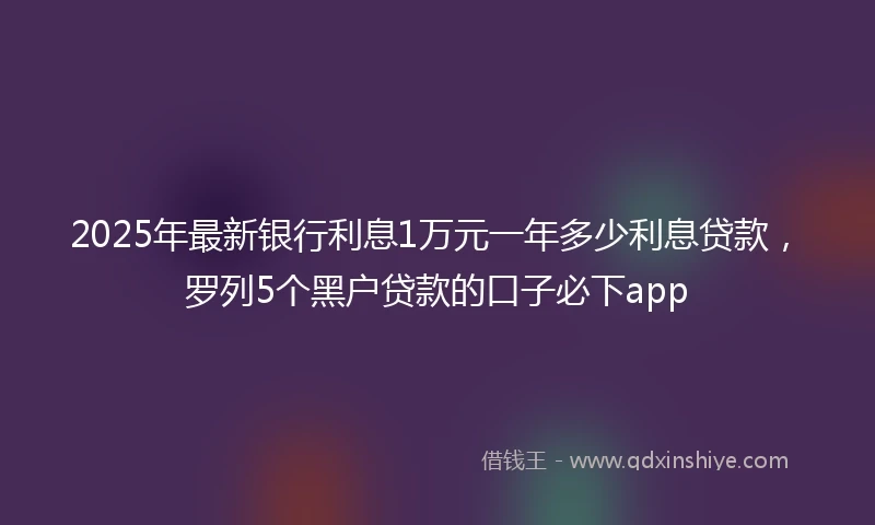 2025年最新银行利息1万元一年多少利息贷款，罗列5个黑户贷款的口子必下app
