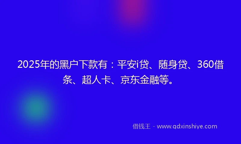2025年的黑户下款有：平安i贷、随身贷、360借条、超人卡、京东金融等。