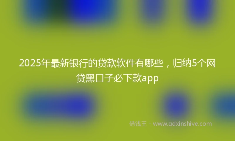 2025年最新银行的贷款软件有哪些，归纳5个网贷黑口子必下款app