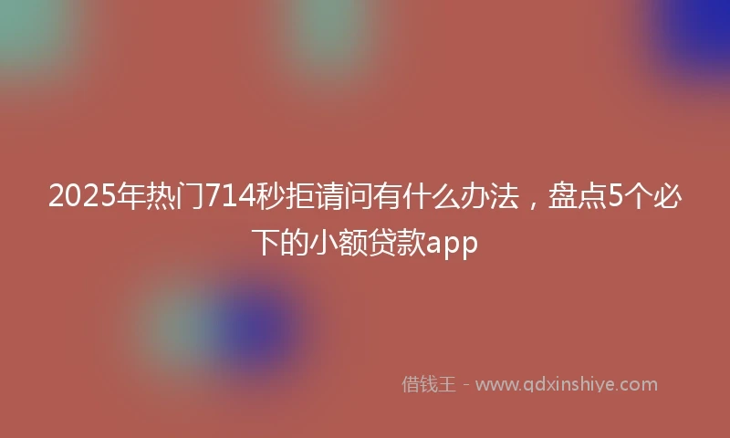2025年热门714秒拒请问有什么办法,盘点5个必下的小额贷款app