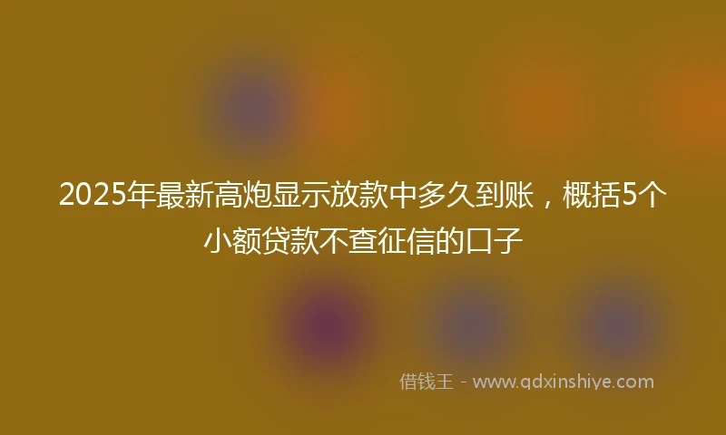 2025年最新高炮显示放款中多久到账，概括5个小额贷款不查征信的口子
