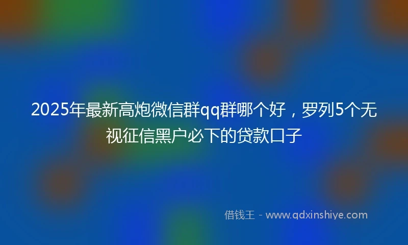 2025年最新高炮微信群qq群哪个好，罗列5个无视征信黑户必下的贷款口子