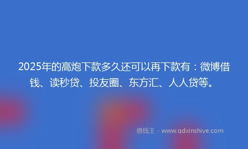 2025年的高炮下款多久还可以再下款有：微博借钱、读秒贷、投友圈、东方汇、人人贷等。