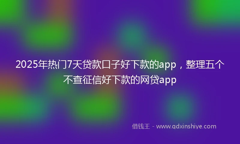 2025年热门7天贷款口子好下款的app，整理五个不查征信好下款的网贷app