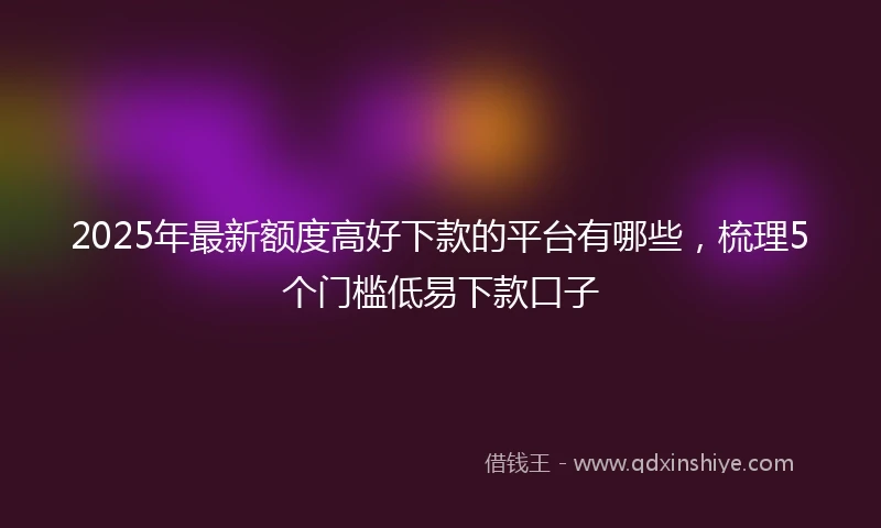2025年最新额度高好下款的平台有哪些，梳理5个门槛低易下款口子