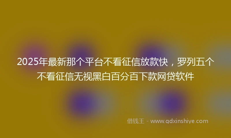2025年最新那个平台不看征信放款快,罗列五个不看征信无视黑白百分百下款网贷软件
