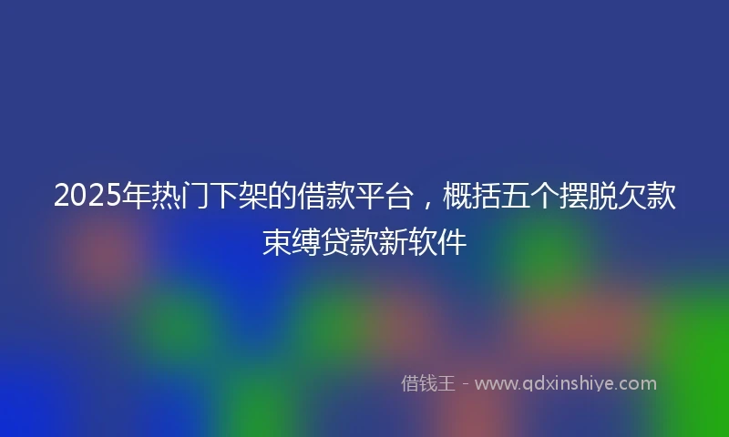 2025年热门下架的借款平台，概括五个摆脱欠款束缚贷款新软件