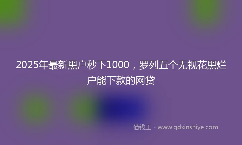 2025年最新黑户秒下1000，罗列五个无视花黑烂户能下款的网贷