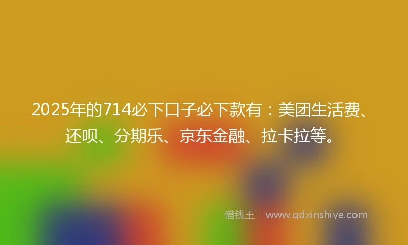 2025年的714必下口子必下款有：美团生活费、还呗、分期乐、京东金融、拉卡拉等。