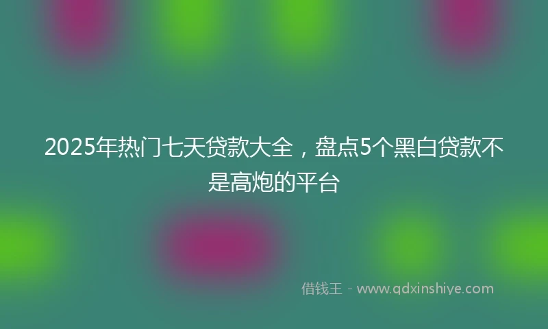 2025年热门七天贷款大全,盘点5个黑白贷款不是高炮的平台