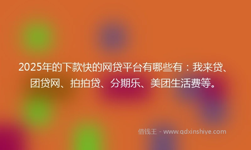 2025年的下款快的网贷平台有哪些有：我来贷、团贷网、拍拍贷、分期乐、美团生活费等。