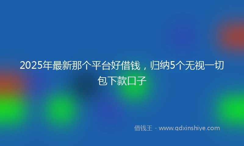 2025年最新那个平台好借钱，归纳5个无视一切包下款口子